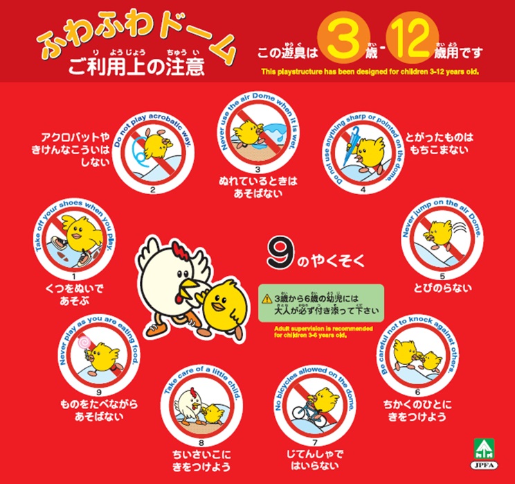 ふわふわドーム ご利用上の注意 この遊具は3歳~12歳用です 9のやくそく アクロバットやきけんなこういはしない ぬれているときはあそばない とがったものはもちこまない くつをぬいであそぶ とびのらない ものをたべながらあそばない ちいさいこにきをつけよう じてんしゃではいらない ちかくのひとにきをつけよう 3歳から6歳の幼児には大人が必ず付き添って下さい