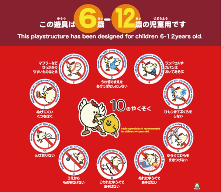 この遊具は6歳~12歳の児童用です 10のやくそく マフラーなどひっかかりやすいものはとる うわぎのまえをあけっぱなしにしない ランドセルやカバンはおいてあそぶ ぬげにくいくつをはく ひもつきてぶくろをしない とびおりない うえからものをなげない こわれたゆうぐであそばない ぬれたゆうぐであそばない