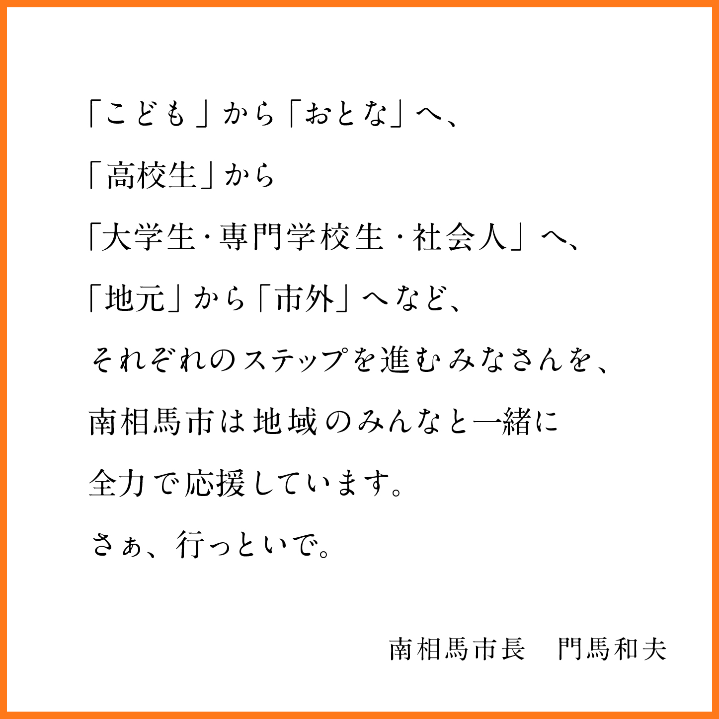 こどもからおとなへ、高校生から大学生、専門学校生、社会人、地元から市外へなどそれぞれのステップを進む皆さんを南相馬市は地域の皆さんと一緒に全力で応援しています。さぁ、行っといで。