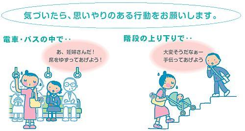 気づいたら、思いやりのある行動をお願いします。電車・バスの中で…「あ、妊婦さんだ席をゆずってあげよう」。階段の上り下りで…「大変そうだなぁー。手伝ってあげよう」。