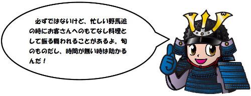 必ずではないけど、忙しい野馬追の時にお客さんへのもてなし料理として振る舞われることがあるよ。旬のものだし、時間が無い時は助かるんだ!