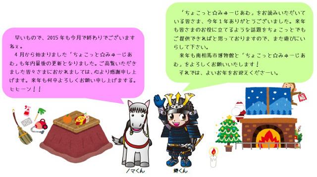 早いもので、2015年も今月で終わりでございますねぇ。4月から始まりました、「ちょこっと☆みゅーじあむ」も年内最後の更新となりました。ご高覧いただきました皆々さまにおかれましては、心より感謝申し上げます。来年も何卒よろしくお願い申し上げまする。ヒヒーン!!「ちょこっと☆みゅーじあむ」をお読みいただいている皆さま、今年1年ありがとうございました。来年も皆さまのお役に立てるような話題をちょこっとでもご提供できればと思っておりますので、また遊びにいらして下さい。来年も南相馬市博物館と「ちょこっと☆みゅーじあむ」をよろしくお願いいたします!それでは、よいお年をお迎えくださーい。