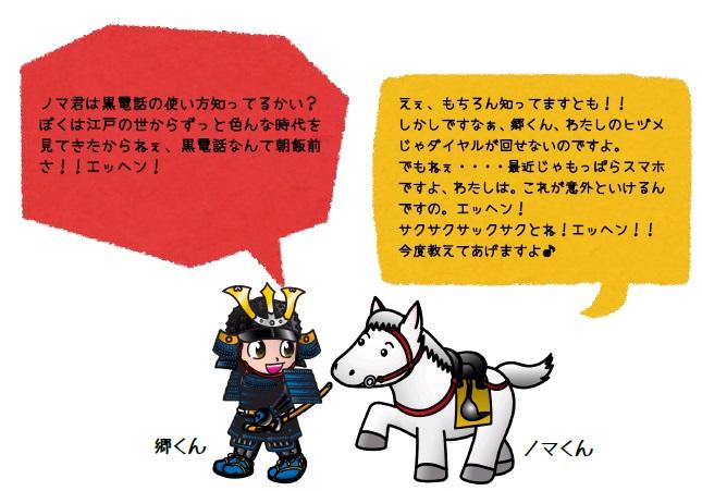 ノマくんは黒電話の使い方知ってるかい?ぼくは江戸の世からずっと色んな時代を見てきたからねぇ、黒電話なんて朝飯前さ!!エッヘン! えぇ、もちろん知ってますとも!!しかしですなぁ、郷くん、わたしのヒヅメじゃダイヤルが回せないのですよ。でもねぇ・・・最近じゃもっぱらスマホですよ、わたしは。これが意外といけるんですの。エッヘン!サクサクサックサクとね!エッヘン!今度教えてあげますよ。