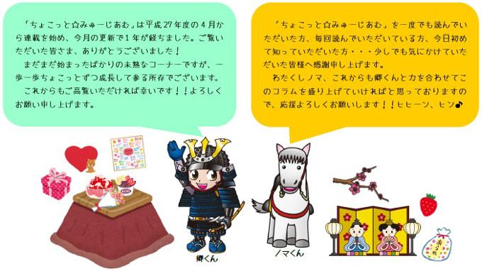 「ちょこっと☆みゅーじあむ」は平成27年度の4月から連載を始め、今月の更新で1年が経ちました。ご覧いただいた皆さま、ありがとうございまいした!まだまだ始まったばかりの未熟なコーナーですが、一歩一歩ちょこっとずつ成長して参る所存でございます。これからもご高覧いただければ幸いです!!よろしくお願い申し上げます。「ちょこっと☆みゅーじあむ」を一度でも読んでいただいた方、毎回読んでいただいている方・・・今日始めて知っていただいた方・・・少しでも気にかけていただいた皆様へ感謝申し上げます。わたくしノマ、これからも郷くんと力を合わせてこのコラムを盛り上げていければと思っておりますので、応援よろしくお願いします!!ヒヒーン、ヒン。