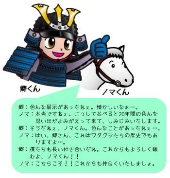 郷:色んな展示があったねぇ。懐かしいなぁ-。ノマ:本当ですねぇ。こうして並べると20年間の色んな思い出がよみがえって来て、しみじみいたします。郷:そうだねぇ、ノマくん。色んなことがあったねぇ・・・。ノマ:はい、郷さん、これはワタクシたちの歴史でもありますよ・・・。郷:僕たちも長い付き合いだね。これからもよろしく頼むよ、ノマくん!!ノマ:こちらこそ!!これからも仲良くいたしましょ。