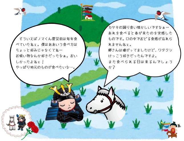 カサキの踊り食い懐かしいですなぁ・・・あれを食べると春が来たのを実感したものです。口の中でおどる食感が忘れられませんねぇ。郷さんは嫌がってましたけど、ワタクシけっこう好きだったんですよ。また食べられる日は来るんでしょうか? そういえばノマくん震災前は毎年食べていたねぇ。僕はああいう食べ方はちょっと好みじゃなくてね・・・お吸い物なんかすきだったなぁ。おいしかったよねぇ!やっぱり地元のものが食べたいなー。
