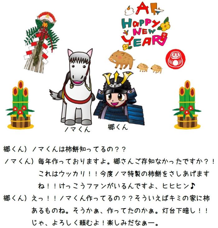 郷くん)ノマくん柿餅しってるの?? ノマくん)毎年作っておりますよ。郷さんご存じなかったですか?これはウッカリ今度ノマ特製の柿餅をさしあげますねけっこうファンがいるんですよ、ヒヒヒン♪ 郷くん)えっノマくん作ってるの??そういえばキミの家に柿あるものね。そうかぁ、作ってたのかぁ。灯台下暗しじゃ、よろしく頼むよ楽しみだなぁー。