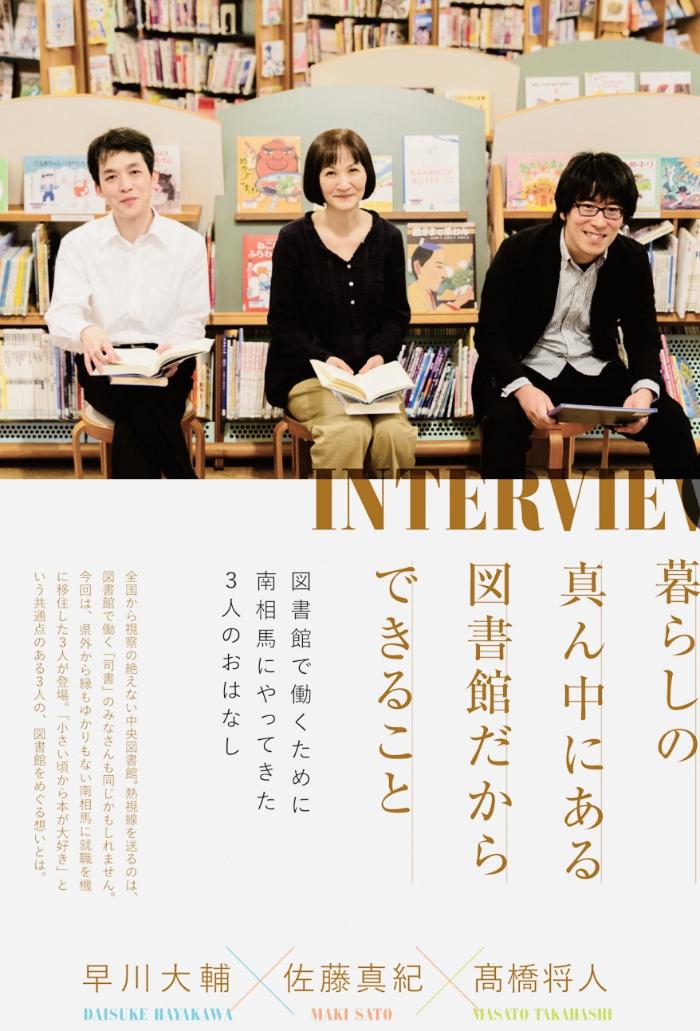 INTERVIEW 暮らしの真ん中にある図書館だからできること 図書館で働くために南相馬にやってきた3人のおはなし 全国から視察の絶えない中央図書館。熱視線を送るのは、図書館で働く「司書」のみなさんも同じかもしれません。今回は県外から縁もゆかりもない南相馬市に就職を機に移住した3人が登場。「小さい頃から本が大好き」という共通点のある3人の、図書館をめぐる想いとは。 早川大輔 佐藤真紀 高橋将人